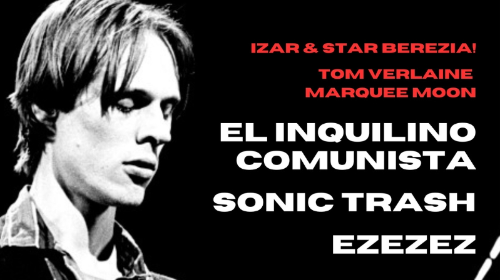 IZAR & STAR BEREZIA! – «TOM VERLAINE MARQUEE MOON»- EL INQUILINO COMUNISTA + SONIC TRASH + EZEZEZ